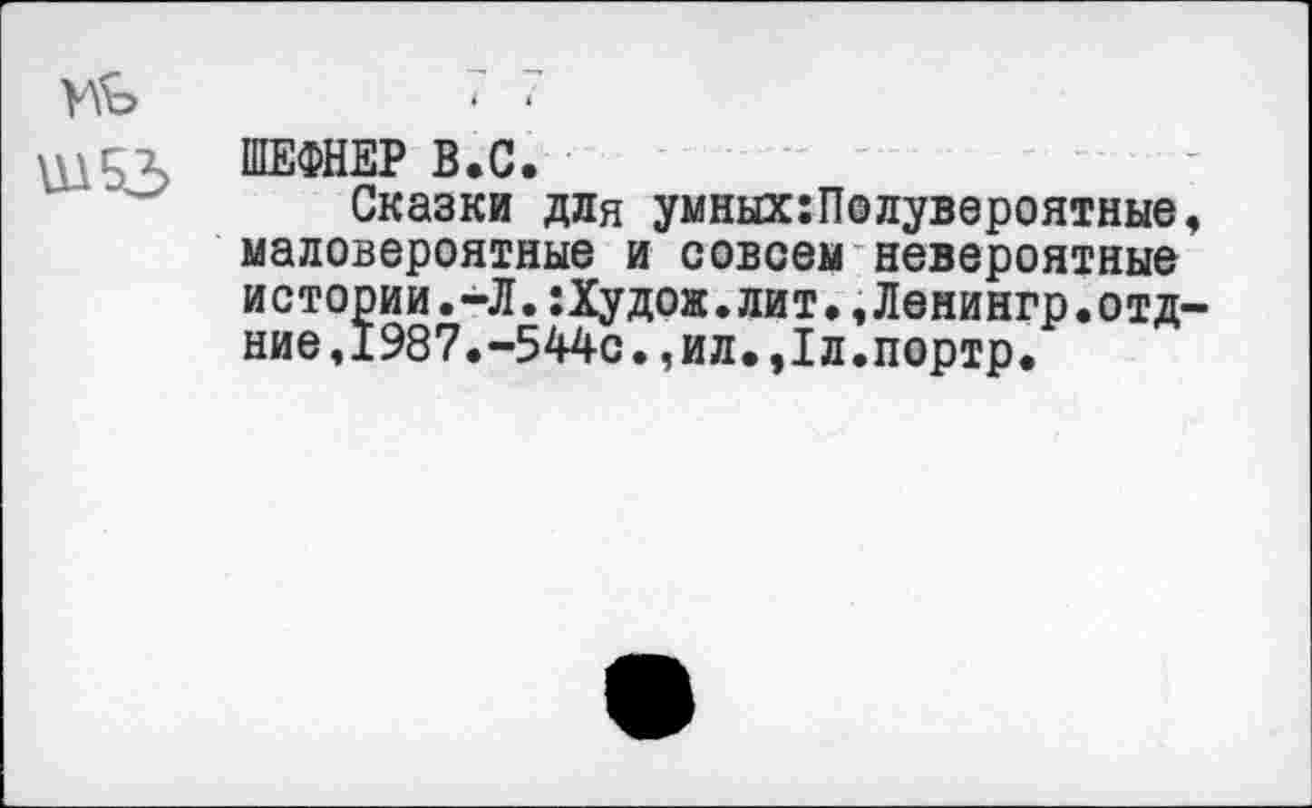 ﻿ШЕФНЕР В.С.
Сказки для умных:Полувероятные, маловероятные и совсем невероятные истории.-Л.:Худож.лит.,Ленингр.отд-ние,1987.-544с.,ил.,1л.портр.